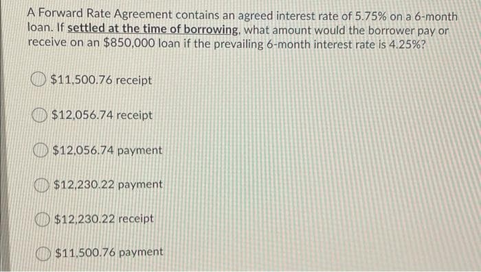 A Forward Rate Agreement contains an agreed interest rate of 5.75% on a 6-month
loan. If settled at the time of borrowing, what amount would the borrower pay or
receive on an $850,000 loan if the prevailing 6-month interest rate is 4.25%?
$11,500.76 receipt
$12.056.74 receipt
$12,056.74 payment
$12.230.22 payment
O$12.230.22 receipt
$11.500.76 payment
