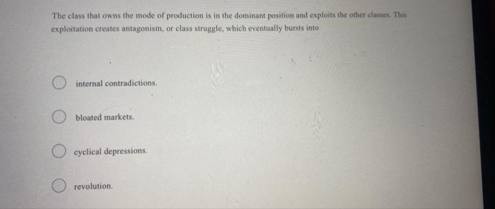 The class that owns the mode of production is in the dominant position and exploits the other classes. This
exploitation creates antagonism, or class struggle, which eventually bursts into
internal contradictions.
O bloated markets.
O cyclical depressions.
revolution.
