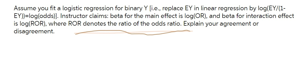 Assume you fit a logistic regression for binary Y [i.e., replace EY in linear regression by log(EY/(1-
EY))=log(odds)]. Instructor claims: beta for the main effect is log(OR), and beta for interaction effect
is log(ROR), where ROR denotes the ratio of the odds ratio. Explain your agreement or
disagreement.
