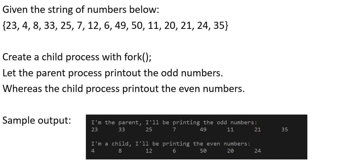 Given the string of numbers below:
{23, 4, 8, 33, 25, 7, 12, 6, 49, 50, 11, 20, 21, 24, 35}
Create a child process with fork();
Let the parent process printout the odd numbers.
Whereas the child process printout the even numbers.
Sample output:
I'm the parent, I'll be printing the odd numbers:
23
33
25
7
49
11
21
35
I'm a child, I'll be printing the even numbers:
4
8
12
50
20
24
