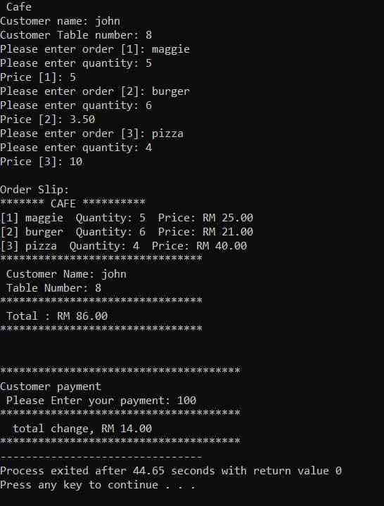 Cafe
Customer name: john
Customer Table number: 8
Please enter order [1]: maggie
Please enter quantity: 5
Price [1]: 5
Please enter order [2]: burger
Please enter quantity: 6
Price [2]: 3.50
Please enter order [3]: pizza
Please enter quantity: 4
Price [3]: 10
Order Slip:
**** CAFE
[1] maggie Quantity: 5 Price: RM 25.00
[2] burger Quantity: 6 Price: RM 21.00
[3] pizza Quantity: 4 Price: RM 40.00
Customer Name: john
Table Number: 8
Total : RM 86.00
Customer payment
Please Enter your payment: 100
total change, RM 14.00
Process exited after 44.65 seconds with return value 0
Press any key to continue .
