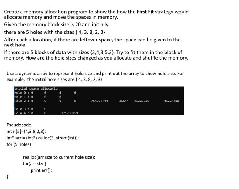 Create a memory allocation program to show the how the First Fit strategy would
allocate memory and move the spaces in memory.
Given the memory block size is 20 and initially
there are 5 holes with the sizes { 4, 3, 8, 2, 3}
After each allocation, if there are leftover space, the space can be given to the
next hole.
If there are 5 blocks of data with sizes {3,4,3,5,3}. Try to fit them in the block of
memory. How are the hole sizes changed as you allocate and shuffle the memory.
Use a dynamic array to represent hole size and print out the array to show hole size. For
example, the initial hole sizes are { 4, 3, 8, 2, 3}
Initial space allocation
Hole e : e
Hole 1 : e
Hole 2 : 0
-754973744
35544
41222336
41227488
Hole 3 : 0
Hole 4 : 0
-771750959
Pseudocode:
int n[5]={4,3,8,2,3};
int* arr = (int*) calloc(3, sizeof(int));
for (5 holes)
{
realloc(arr size to current hole size);
for(arr size)
print arr[);
}
