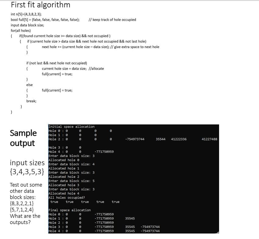 First fit algorithm
int n[5)=(4,3,8,2,3);
bool full[5] = {false, false, false, false, false};
// keep track of hole occupied
input data block size;
for(all holes)
if(found current hole size >= data size) && not occupied)
{ if (current hole size > data size && next hole not occupied && not last hole)
next hole += (current hole size - data size); // give extra space to next hole
if (not last && next hole not occupied)
{
current hole size = data size; //allocate
full[current] = true;
else
fullſcurrent] = true;
break;
Sample
output
Initial space allocation
Hole e : e
Hole 1:0
Hole 2 : 0
-754973744
35544
41222336
41227488
Hole 3 : 0
Hole 4: 0
Enter data block size: 3
Allocated hole e
input sizes Enter data block size: 4
Allocated hole 1
Enter data block size: 3
Allocated hole 2
Enter data block size: 5
Allocated hole 3
Enter data block size: 3
Allocated hole 4
All holes occupied?
-771750959
{3,4,3,5,3}
Test out some
other data
block sizes:
true
true
true
true
true
{8,3,2,2,1}
{5,7,1,2,4}
What are the
Final space allocation
Hole e : e
Hole 1: 0
Hole 2: 0
Hole 3 : e
Hole 4 : 0
-771750959
-771750959
35545
outputs?
-771750959
-771750959
35545
-754973744
-771750959
35545
-754973744
