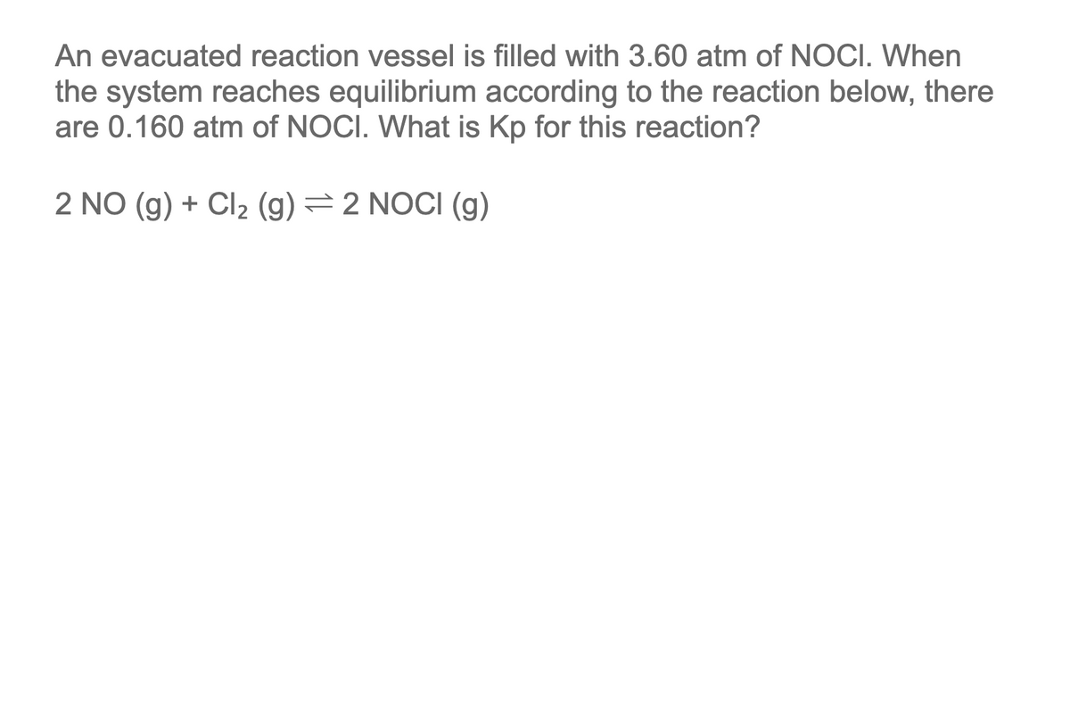 An evacuated reaction vessel is filled with 3.60 atm of NOCI. When
the system reaches equilibrium according to the reaction below, there
are 0.160 atm of NOCI. What is Kp for this reaction?
2 NO (g) + Cl2 (g) = 2 NOCI (g)
