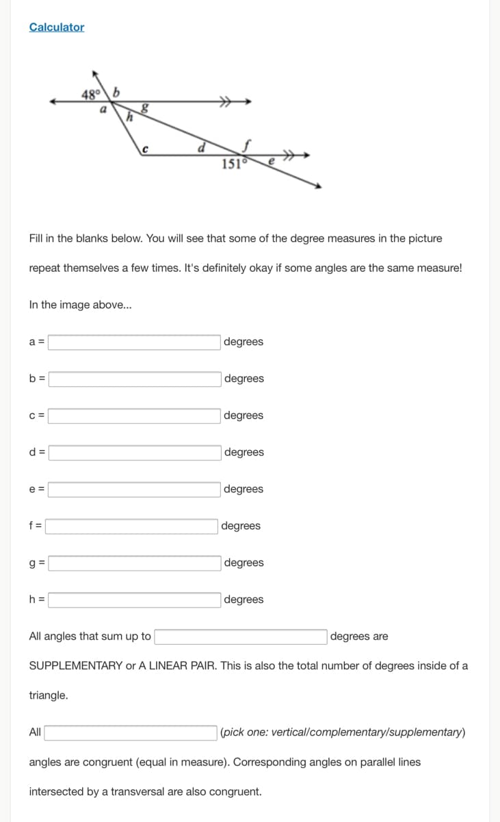 ### Calculator

#### Instructions:

Fill in the blanks below. You will see that some of the degree measures in the picture repeat themselves a few times. It's definitely okay if some angles are the same measure!

#### Diagram Description:

- The diagram features two intersecting lines, with several angles marked.
- One of the lines runs horizontally with arrows indicating continuation on both ends.
- There is another line intersecting the horizontal line at an angle, creating multiple smaller angles at the intersection points.
- The angles are labeled with lowercase letters from 'a' to 'h'.
- One angle is specifically marked as 48° and another as 151°.

#### Exercise:

In the image above...

a = [Input box] degrees

b = [Input box] degrees

c = [Input box] degrees

d = [Input box] degrees

e = [Input box] degrees

f = [Input box] degrees

g = [Input box] degrees

h = [Input box] degrees

#### Additional Information:

All angles that sum up to [Input box] degrees are SUPPLEMENTARY or A LINEAR PAIR. This is also the total number of degrees inside of a triangle.

All [Input box] (pick one: vertical/complementary/supplementary) angles are congruent (equal in measure). Corresponding angles on parallel lines intersected by a transversal are also congruent.