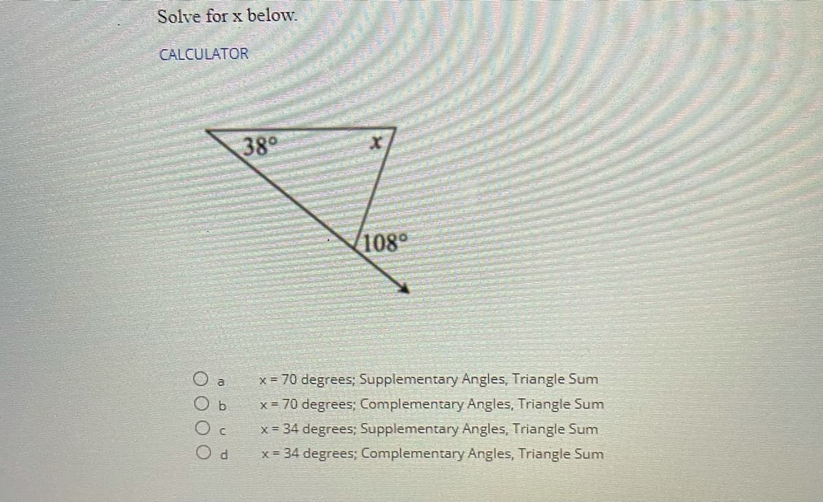 Solve for x below.
CALCULATOR
38
V108
x = 70 degrees; Supplementary Angles, Triangle Sum
x = 70 degrees; Complementary Angles, Triangle Sum
x = 34 degrees; Supplementary Angles, Triangle Sum
x = 34 degrees; Complementary Angles, Triangle Sum
O b
