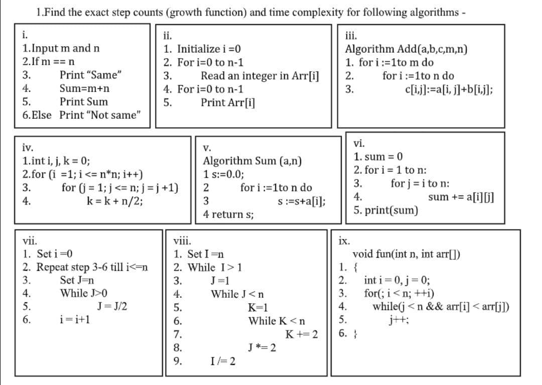 1.Find the exact step counts (growth function) and time complexity for following algorithms -
i.
1.Input m and n
2.If m == n
ii.
iii.
Algorithm Add(a,b,c,m,n)
1. for i:=1tom do
for i :=1to n do
c[ij]:=a[i, j]+b[ij];
1. Initialize i =0
2. For i=0 to n-1
3.
Print "Same"
3.
Read an integer in Arr[i]
2.
4. For i-0 to n-1
Print Arr[i]
4.
Sum=m+n
3.
5.
Print Sum
5.
6.Else Print "Not same"
vi.
iv.
V.
1. sum = 0
1.int i, j, k = 0;
Algorithm Sum (a,n)
2. for i = 1 to n:
1 s:=0.0;
2.for (i =1; i<= n*n; i++)
for (j = 1; j <= n; j= j +1)
k = k + n/2;
3.
for j = i to n:
for i:=1to n do
s:=s+a[i];
3.
4.
4.
sum += a[i][)
4 return s;
5. print(sum)
vii.
viii.
ix.
1. Set i =0
2. Repeat step 3-6 till i<=n
3.
1. Set I =n
2. While I>1
void fun(int n, int arr[])
1. {
int i = 0, j = 0;
for(; i<n; ++i)
while(j<n && arr[i] < arr[j])
j++;
Set J=n
3.
J=1
2.
4.
While J>0
4.
While J<n
3.
5.
J= J/2
5.
K=1
4.
6.
i=i+1
6.
While K <n
5.
7.
K += 2
6. }
8.
J *= 2
9.
I/= 2
