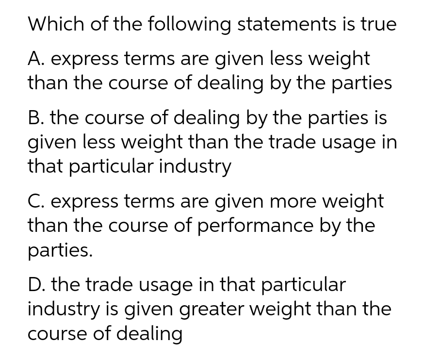 Which of the following statements is true
A. express terms are given less weight
than the course of dealing by the parties
B. the course of dealing by the parties is
given less weight than the trade usage in
that particular industry
C. express terms are given more weight
than the course of performance by the
parties.
D. the trade usage in that particular
industry is given greater weight than the
course of dealing
