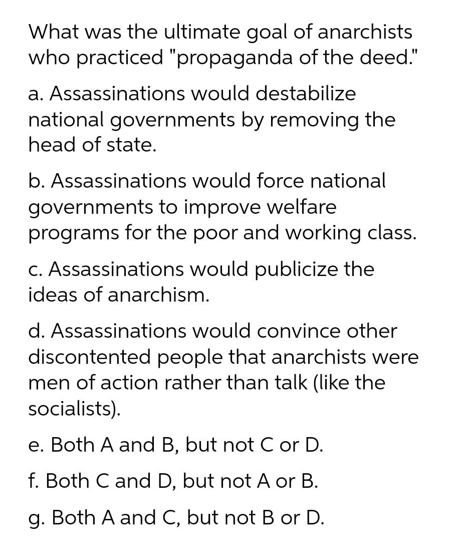 What was the ultimate goal of anarchists
who practiced "propaganda of the deed."
a. Assassinations would destabilize
national governments by removing the
head of state.
b. Assassinations would force national
governments to improve welfare
programs for the poor and working class.
C. Assassinations would publicize the
ideas of anarchism.
d. Assassinations would convince other
discontented people that anarchists were
men of action rather than talk (like the
socialists).
e. Both A and B, but not C or D.
f. Both C and D, but not A or B.
g. Both A and C, but not B or D.
