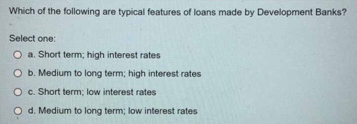 Which of the following are typical features of loans made by Development Banks?
Select one:
O a. Short term; high interest rates
O b. Medium to long term; high interest rates
O c. Short term; low interest rates
d. Medium to long term; low interest rates