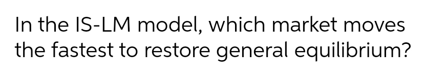 In the IS-LM model, which market moves
the fastest to restore general equilibrium?