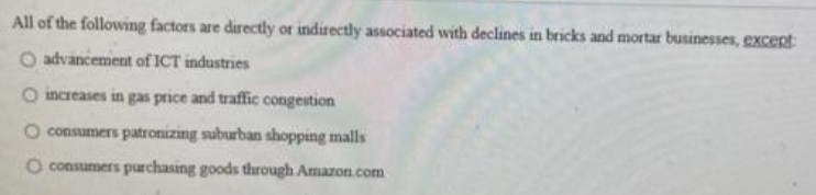 All of the following factors are directly or indirectly associated with declines in bricks and mortar businesses, Excent
O advancement of ICT industries
O increases in gas price and traffic congestion
consumers patroizing suburban shopping malls
O consumers purchasing goods through Amazon.com
