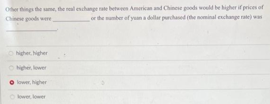 Other things the same, the real exchange rate between American and Chinese goods would be higher if prices of
or the number of yuan a dollar purchased (the nominal exchange rate) was
Chinese goods were
Ohigher, higher
Ohigher, lower
O lower, higher
lower, lower