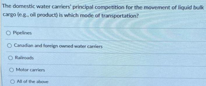 The domestic water carriers' principal competition for the movement of liquid bulk
cargo (e.g., oil product) is which mode of transportation?
O Pipelines
O Canadian and foreign owned water carriers
Railroads
O Motor carriers
All of the above
