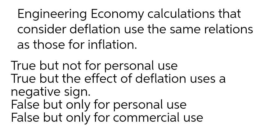 Engineering Economy calculations that
consider deflation use the same relations
as those for inflation.
True but not for personal use
True but the effect of deflation uses a
negative sign.
False but only for personal use
False but only for commercial use
