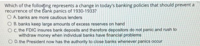 Which of the folloving represents a change in today's banking policies that should prevent a
recurrence of the bank panics of 1930-1933?
O A. banks are more cautious lenders
O B. banks keep large amounts of excess reserves on hand
O . the FDIC insures bank deposits and therefore depositors do not panic and rush to
withdraw money when individual banks have financial problems
O D. the President now has the authority to close banks whenever panics occur
