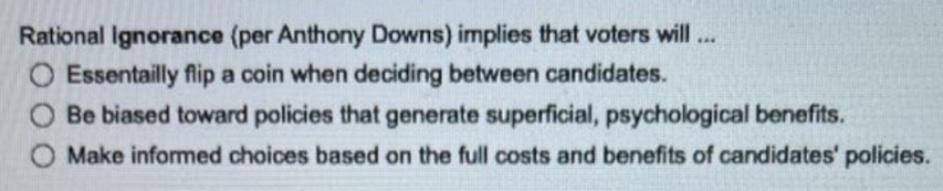 Rational Ignorance (per Anthony Downs) implies that voters will..
O Essentailly flip a coin when deciding between candidates.
Be biased toward policies that generate superficial, psychological benefits.
Make informed choices based on the full costs and benefits of candidates' policies.
