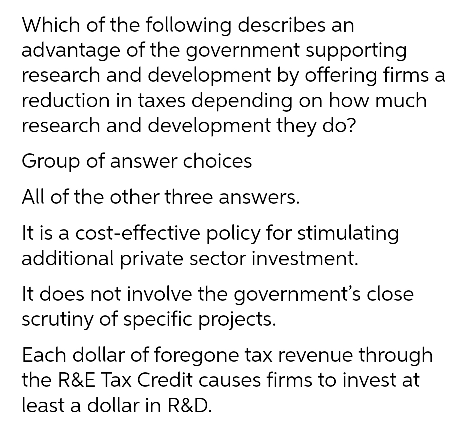 Which of the following describes an
advantage of the government supporting
research and development by offering firms a
reduction in taxes depending on how much
research and development they do?
Group of answer choices
All of the other three answers.
It is a cost-effective policy for stimulating
additional private sector investment.
It does not involve the government's close
scrutiny of specific projects.
Each dollar of foregone tax revenue through
the R&E Tax Credit causes firms to invest at
least a dollar in R&D.
