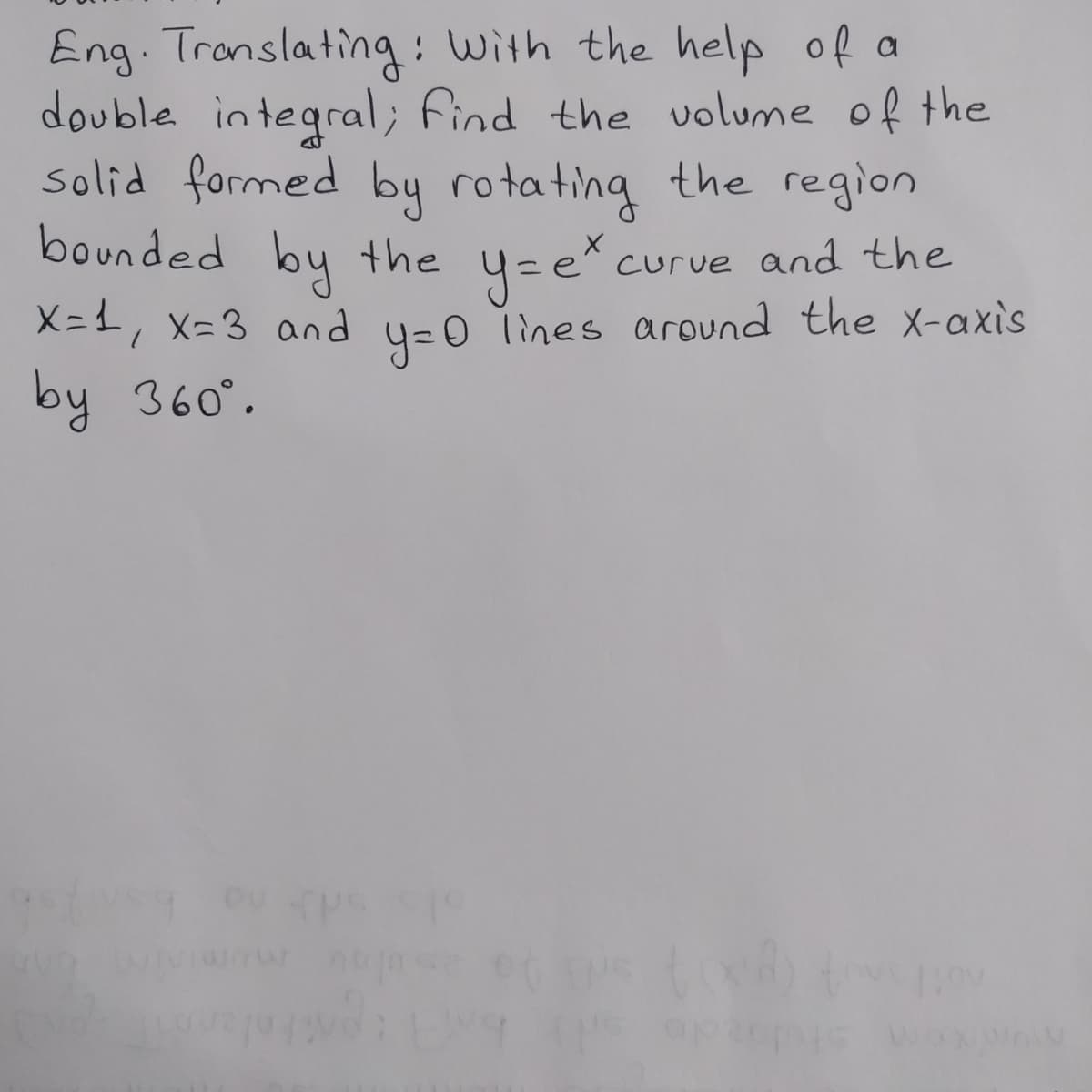 Eng. Translating: With the help of a
double integral; find the volume of the
solid formed by rotating the region
bounded by the
by the y=e*.
curve and the
X=1, x=3 and y=0 lines around the x-axis
by 360°.
us op20p
c/pov
AW