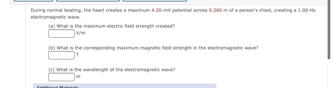 During normal beating, the heart creates a maximum 4.20-mV potential across 0.260 m of a person's chest, creating a 1.00-Hz
electromagnetic wave.
(a) What is the maximum electric field strength created?
V/m
(b) What is the corresponding maximum magnetic field strength in the electromagnetic wave?
(c) What is the wavelength of the electromagnetic wave?
m
Additional Matorials
