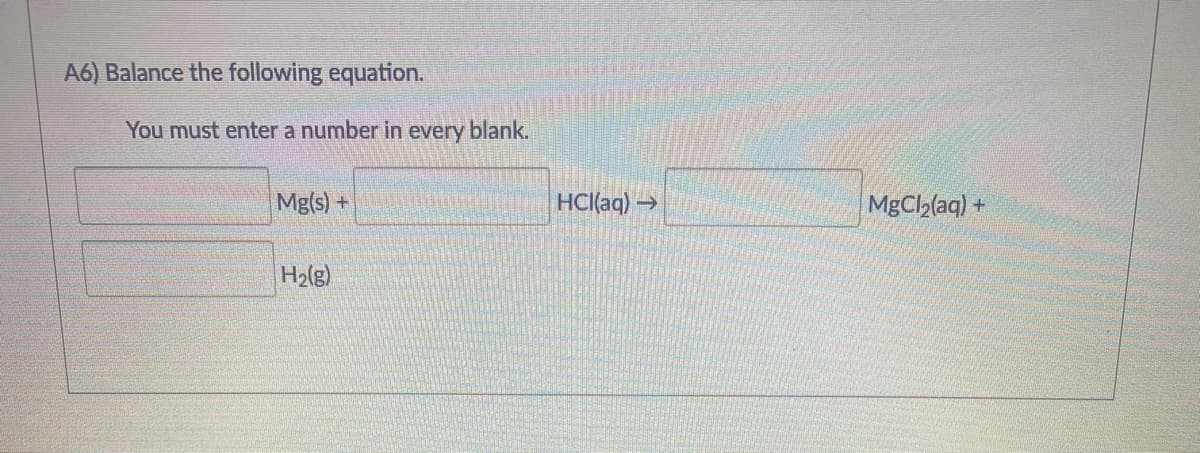 A6) Balance the following equation.
You must enter a number in every blank.
Mg(s) +
HCl(aq) →
MgCh(aq) +
H2(g)
