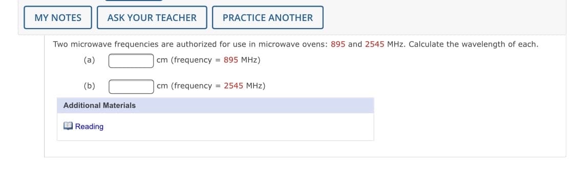 MY NOTES
ASK YOUR TEACHER
PRACTICE ANOTHER
Two microwave frequencies are authorized for use in microwave ovens: 895 and 2545 MHz. Calculate the wavelength of each.
(a)
cm (frequency = 895 MHz)
(b)
cm (frequency = 2545 MHz)
Additional Materials
O Reading
