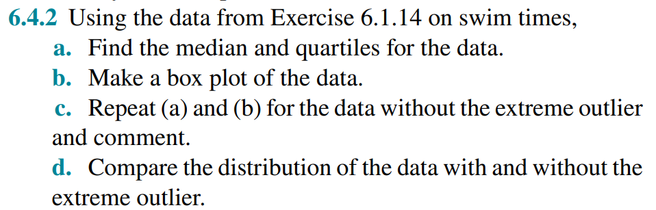 6.4.2 Using the data from Exercise 6.1.14 on swim times,
a. Find the median and quartiles for the data.
b. Make a box plot of the data.
c. Repeat (a) and (b) for the data without the extreme outlier
and comment.
d. Compare the distribution of the data with and without the
extreme outlier.