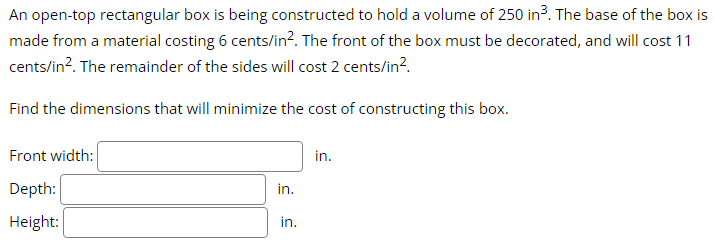 An open-top rectangular box is being constructed to hold a volume of 250 in ³. The base of the box is
made from a material costing 6 cents/in². The front of the box must be decorated, and will cost 11
cents/in². The remainder of the sides will cost 2 cents/in².
Find the dimensions that will minimize the cost of constructing this box.
Front width:
Depth:
Height:
in.
in.
in.