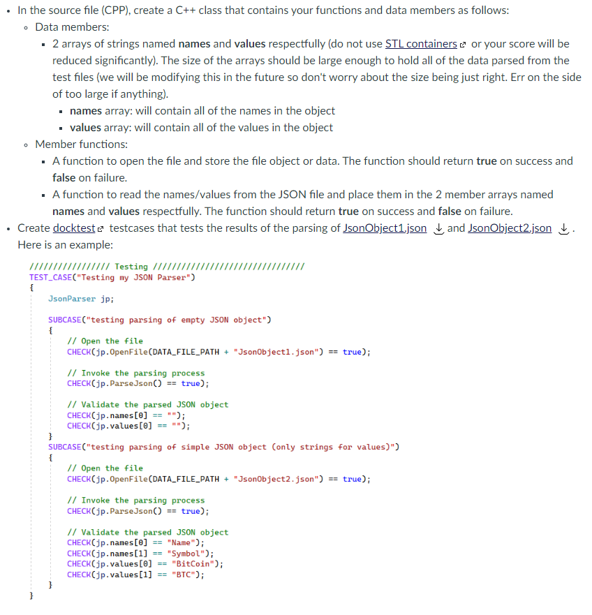 In the source file (CPP), create a C++ class that contains your functions and data members as follows:
• Data members:
· 2 arrays of strings named names and values respectfully (do not use STL containers e or your score will be
reduced significantly). The size of the arrays should be large enough to hold all of the data parsed from the
test files (we will be modifying this in the future so don't worry about the size being just right. Err on the side
of too large if anything).
• names array: will contain all of the names in the object
• values array: will contain all of the values in the object
Member functions:
· A function to open the file and store the file object or data. The function should return true on success and
false on failure.
· A function to read the names/values from the JSON file and place them in the 2 member arrays named
names and values respectfully. The function should return true on success and false on failure.
• Create docktest e testcases that tests the results of the parsing of JsonObject1.json L and JsonObject2.json L.
Here is an example:
/////// // Testing //////
TEST_CASE("Testing my JSON Parser")
{
JsonParser jp;
SUBCASE("testing parsing of empty JSON object")
{
// Open the file
CHECK(jp.OpenFile(DATA_FILE_PATH + "Jsonobjectl.json") == true);
// Invoke the parsing process
CHECK(jp.ParseJson() == true);
// Validate the parsed JSON object
CHECK(jp.names[0] == "");
CHECK(jp.values[0] == "");
}
SUBCASE("testing parsing of simple JSON object (only strings for values)")
{
// Open the file
CHECK(jp.OpenFile(DATA_FILE_PATH + "Jsonobject2.json") == true);
// Invoke the parsing process
CHECK(jp.ParseJson() == true);
// Validate the parsed JSON object
CHECK(jp.names[0] == "Name");
CHECK(jp.names[1] == "Symbol");
CHECK(jp.values[0]
CHECK(jp.values[1]
"BitCoin");
"BTC");
==
