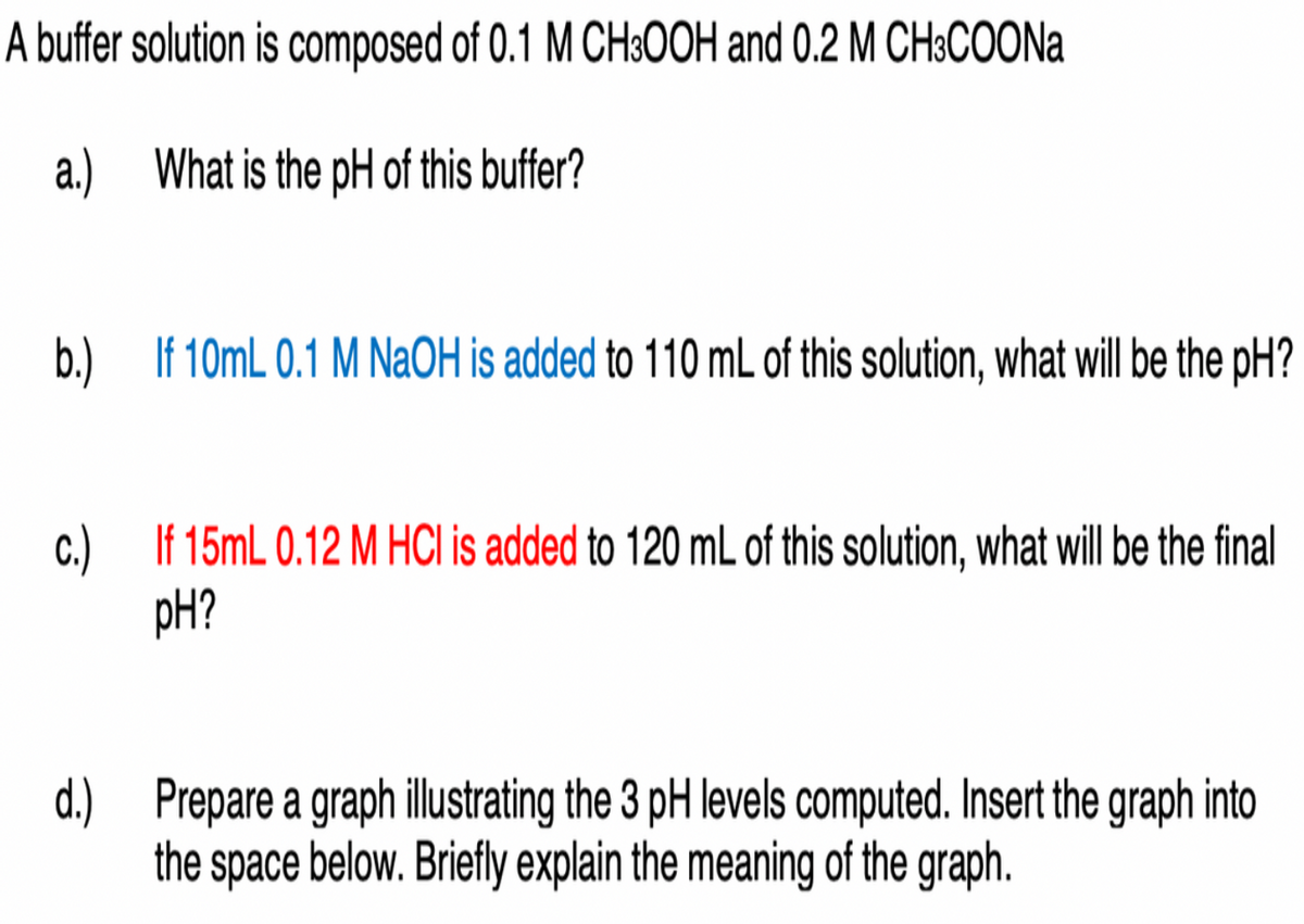 A buffer solution is composed of 0.1 M CH3OOH and 0.2 M CH3COONa
a.) What is the pH of this buffer?
b.) If 10mL 0.1 M NaOH is added to 110 mL of this solution, what will be the pH?
c.) If 15mL 0.12 M HCI is added to 120 mL of this solution, what will be the final
pH?
d.) Prepare a graph illustrating the 3 pH levels computed. Insert the graph into
the space below. Briefly explain the meaning of the graph.
