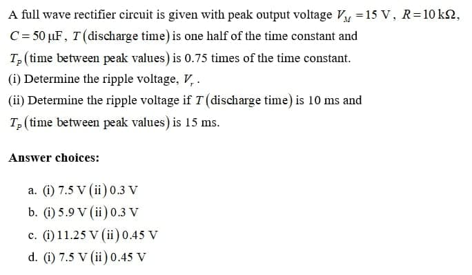 A full wave rectifier circuit is given with peak output voltage Vy =15 V, R=10 kN,
C= 50 µF, T (discharge time) is one half of the time constant and
T, (time between peak values) is 0.75 times of the time constant.
(i) Determine the ripple voltage, V, .
(ii) Determine the ripple voltage if T (discharge time) is 10 ms and
T, (time between peak values) is 15 ms.
Answer choices:
a. (i) 7.5 V (ii) 0.3 V
b. (i) 5.9 V (ii) 0.3 V
c. (i) 11.25 V (ii) 0.45 V
d. (i) 7.5 V (ii) 0.45 V
