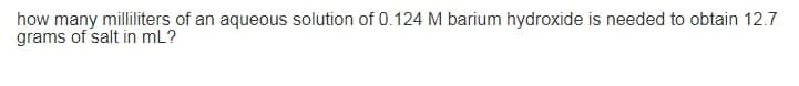 how many milliliters of an aqueous solution of 0.124 M barium hydroxide is needed to obtain 12.7
grams of salt in mL?
