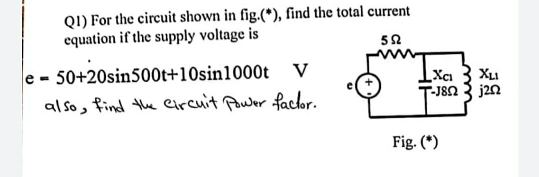 Q1) For the circuit shown in fig.(*), find the total current
equation if the supply voltage is
592
e=
50+20sin500t+10sin 1000t V
also, find the circuit Power factor.
+
XCI
-J8N
Fig. (*)
XLI
j202