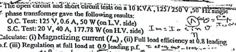 Thos
The open circuit and short circuit tests on a 10 KVA, 125/250V,50 Hz single
2/
PRESE
nag=e=
phase transformer gave the following results:
O.C. Test: 125 V, 0.6 A, 50 W (on L.V. side)
S.C. Test: 20 V, 40 A, 177.78 W (on HV. side)
Calculate: (i) Magnetizing current (I), (ii) Full
IVE
Im=Io sino
load efficiency at 0.8 leading
o.f. (iii) Regulation at full load at 0.9 leading p.f. Aleq Goe_lregiei.