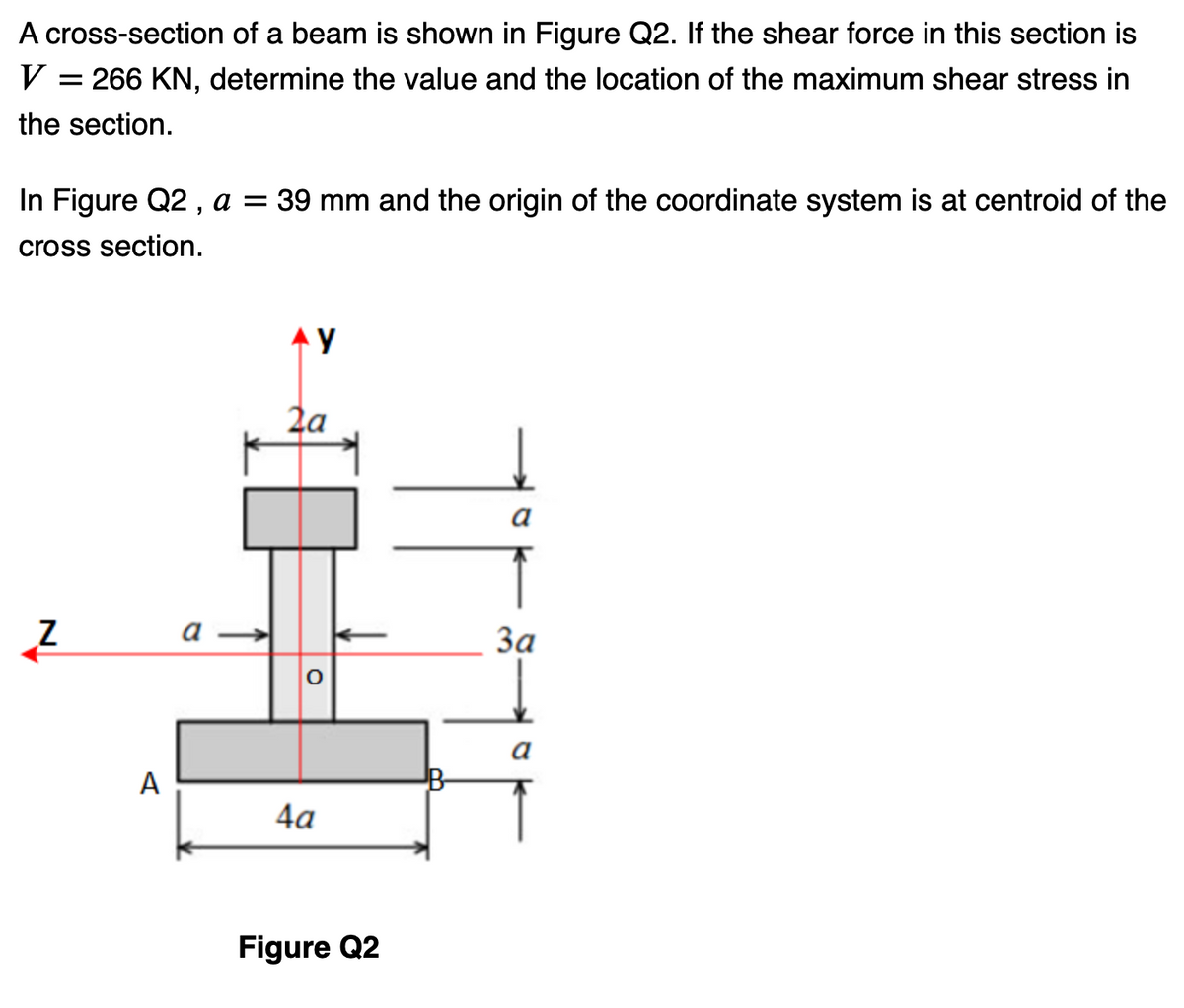 A cross-section of a beam is shown in Figure Q2. If the shear force in this section is
V = 266 KN, determine the value and the location of the maximum shear stress in
the section.
In Figure Q2, a = 39 mm and the origin of the coordinate system is at centroid of the
cross section.
IN
Z
A
a
AY
2a
O
4a
Figure Q2
11
B
a
3a
a