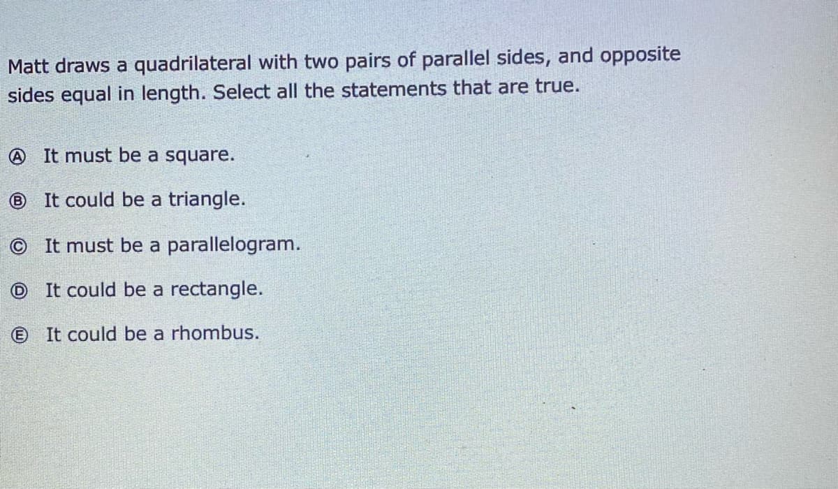 Matt draws a quadrilateral with two pairs of parallel sides, and opposite
sides equal in length. Select all the statements that are true.
O It must be a square.
® It could be a triangle.
It must be a parallelogram.
It could be a rectangle.
© It could be a rhombus.
