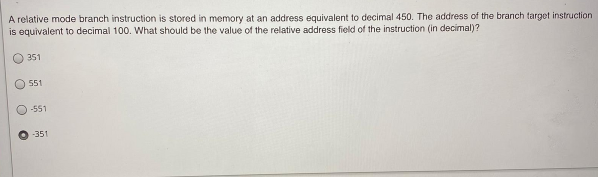 A relative mode branch instruction is stored in memory at an address equivalent to decimal 450. The address of the branch target instruction
is equivalent to decimal 100. What should be the value of the relative address field of the instruction (in decimal)?
351
551
-551
-351
