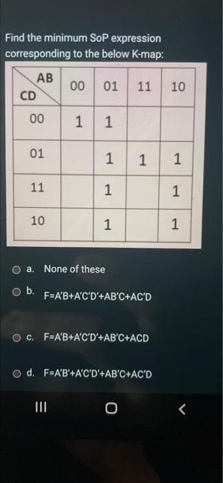 Find the minimum SoP expression
corresponding to the below K-map:
AB
00 01 11
10
CD
00
01
1
1
1
11
1
1
10
1
a. None of these
b.
F=A'B+A'C'D'+AB'C+AC'D
O c. F=A'B+A'C'D'+AB'C+ACD
d. F=A'B'+A'C'D'+AB'C+AC'D
II
1,
