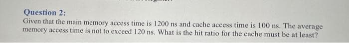 Question 2:
Given that the main memory access time is 1200 ns and cache access time is 100 ns. The average
memory access time is not to exceed 120 ns. What is the hit ratio for the cache must be at least?
