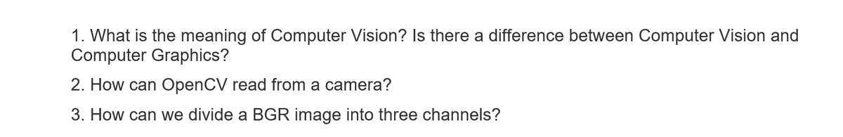 1. What is the meaning of Computer Vision? Is there a difference between Computer Vision and
Computer Graphics?
2. How can OpenCV read from a camera?
3. How can we divide a BGR image into three channels?
