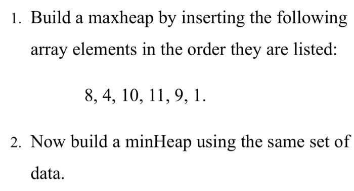 1. Build a maxheap by inserting the following
array elements in the order they are listed:
8, 4, 10, 11, 9, 1.
2. Now build a minHeap using the same set of
data.
