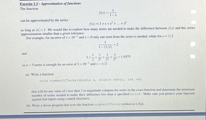 Exercise 1.3 : Approximation of functions
The function
(1) =
can be approximated by the series
()~1+x+パ++
as long as x] < 1. We would like to explore how many terms are needed to make the difference between f(x) and this series
approximation smaller than a given tolerance.
For example, for an error of 1x 10- and x=0 only one term from the series is needed, while for x=1/2
= 2
1-(1/2)
and
1.
1.
1+ラt *
- 1.9375
22
so n=5 terms is enough for an error of 1 x 10" and x1/2
(a) Write a function
void numberofTerms (double x, double error, int n)
that will for any value of x less then 1 in magnitude compare the series to the exact function and determine the minimum
number of terms needed to make their difference less than a specified error. Make sure you protect your function
against bad inputs using control structures.
(b) Write a driver program that tests the function numberofTerms written in 1.3(a).
