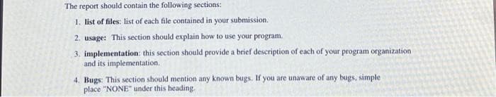 The report should contain the following sections:
1. list of files: list of each file contained in your submission.
2. usage: This section should explain how to use your program.
3. implementation: this section should provide a brief description of each of your program organization
and its implementation.
4. Bugs: This section should mention any known bugs. If you are unaware of any bugs, simple
place "NONE" under this heading.
