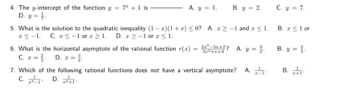 4. The y-intercept of the function y = 7+ 1 is
D. y = //.
A. y = 1.
5. What is the solution to the quadratic inequality (1-x)(1+x) ≤0? A. x > -1 and x ≤ 1.
x≤ -1. C. x ≤-1 or x ≥ 1. D. x>-1 or x ≤ 1.
6. What is the horizontal asymptote of the rational function r(x)
C. x = ₁. D. x = 3.
=
B. y = 2.
2–5+2?
3x²+x+4
A. y = 3.
7. Which of the following rational functions does not have a vertical asymptote?
C. 21. D. z²+1.
A. ²₁.
C. y = 7.
B. x ≤ 1 or
B. y = 2.
B. 1.