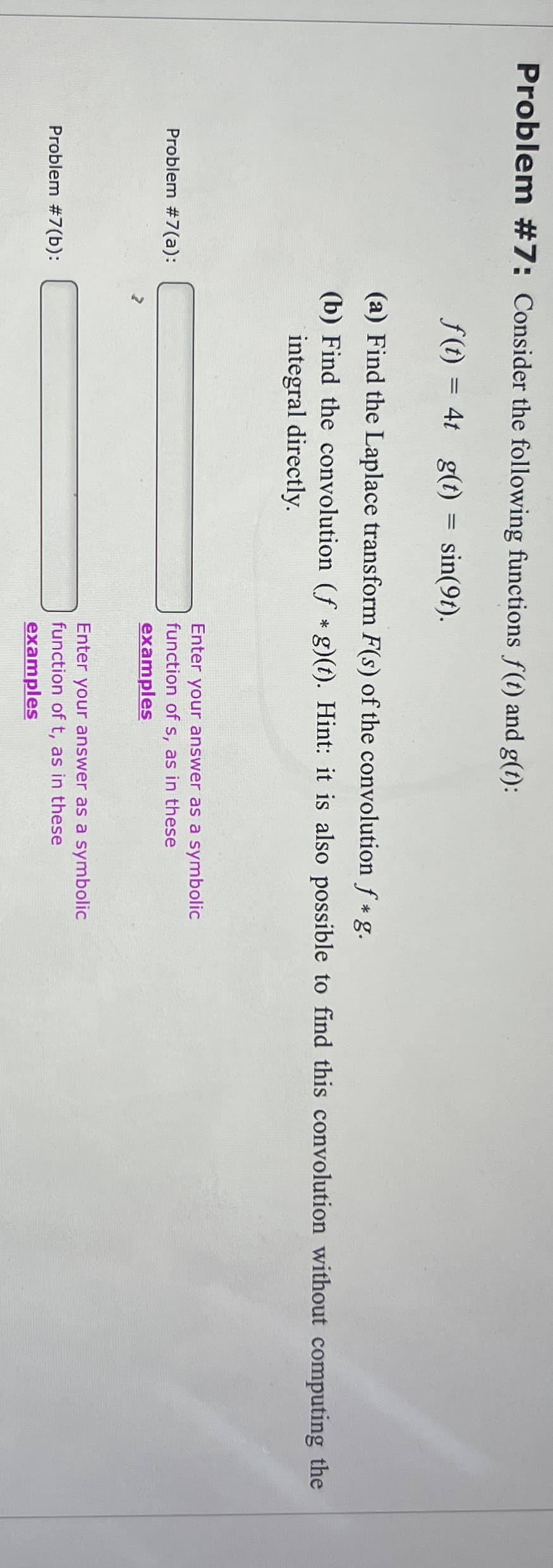 Problem #7: Consider the following functions f(t) and g(t):
Problem #7(a):
f(t) = 4t g(t)
=
sin(91).
(a) Find the Laplace transform F(s) of the convolution f*g.
(b) Find the convolution (f*g)(t). Hint: it is also possible to find this convolution without computing the
integral directly.
Enter your answer as a symbolic
function of s, as in these
examples
Problem #7(b):
Enter your answer as a symbolic
function of t, as in these
examples