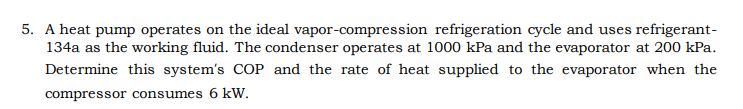 5. A heat pump operates on the ideal vapor-compression refrigeration cycle and uses refrigerant-
134a as the working fluid. The condenser operates at 1000 kPa and the evaporator at 200 kPa.
Determine this system's COP and the rate of heat supplied to the evaporator when the
compressor consumes 6 kW.
