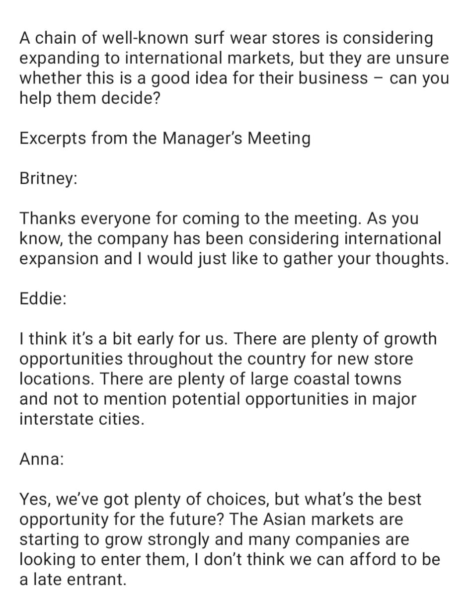 A chain of well-known surf wear stores is considering
expanding to international markets, but they are unsure
whether this is a good idea for their business - can you
help them decide?
Excerpts from the Manager's Meeting
Britney:
Thanks everyone for coming to the meeting. As you
know, the company has been considering international
expansion and I would just like to gather your thoughts.
Eddie:
I think it's a bit early for us. There are plenty of growth
opportunities throughout the country for new store
locations. There are plenty of large coastal towns
and not to mention potential opportunities in major
interstate cities.
Anna:
Yes, we've got plenty of choices, but what's the best
opportunity for the future? The Asian markets are
starting to grow strongly and many companies are
looking to enter them, I don't think we can afford to be
a late entrant.
