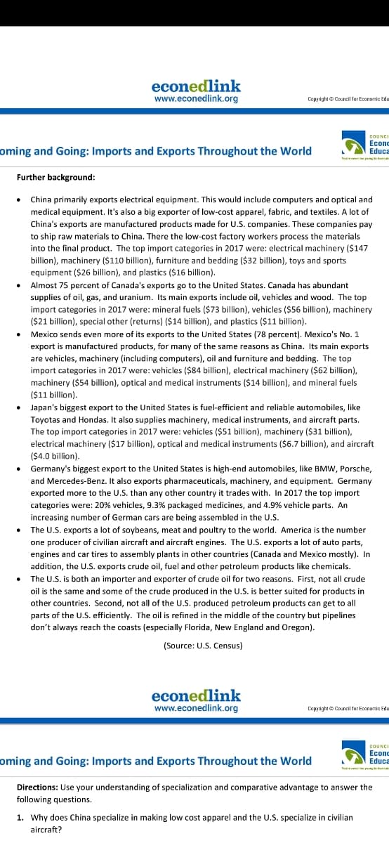 econedlink
www.econedlink.org
Coppright Council for Economic Edu
COUNCI
Econc
Educa
oming and Going: Imports and Exports Throughout the World
N pna
Further background:
China primarily exports electrical equipment. This would include computers and optical and
medical equipment. It's also a big exporter of low-cost apparel, fabric, and textiles. A lot of
China's exports are manufactured products made for U.S. companies. These companies pay
to ship raw materials to China. There the low-cost factory workers process the materials
into the final product. The top import categories in 2017 were: electrical machinery ($147
billion), machinery ($110 billion), furniture and bedding ($32 billion), toys and sports
equipment ($26 billion), and plastics ($16 billion).
Almost 75 percent of Canada's exports go to the United States. Canada has abundant
supplies of oil, gas, and uranium. Its main exports include oil, vehicles and wood. The top
import categories in 2017 were: mineral fuels ($73 billion), vehicles ($56 billion), machinery
($21 billion), special other (returns) ($14 billion), and plastics ($11 billion).
Mexico sends even more of its exports to the United States (78 percent). Mexico's No. 1
export is manufactured products, for many of the same reasons as China. Its main exports
are vehicles, machinery (including computers), oil and furniture and bedding. The top
import categories in 2017 were: vehicles ($84 billion), electrical machinery ($62 billion),
machinery ($54 billion), optical and medical instruments ($14 billion), and mineral fuels
($11 billion).
Japan's biggest export to the United States is fuel-efficient and reliable automobiles, like
Toyotas and Hondas. It also supplies machinery, medical instruments, and aircraft parts.
The top import categories in 2017 were: vehicles ($51 billion), machinery ($31 billion),
electrical machinery ($17 billion), optical and medical instruments ($6.7 billion), and aircraft
($4.0 billion).
Germany's biggest export to the United States is high-end automobiles, like BMW, Porsche,
and Mercedes-Benz. It also exports pharmaceuticals, machinery, and equipment. Germany
exported more to the U.S. than any other country it trades with. In 2017 the top import
categories were: 20% vehicles, 9.3% packaged medicines, and 4.9% vehicle parts. An
increasing number of German cars are being assembled in the U.S.
The U.S. exports a lot of soybeans, meat and poultry to the world. America is the number
one producer of civilian aircraft and aircraft engines. The U.S. exports a lot of auto parts,
engines and car tires to assembly plants in other countries (Canada and Mexico mostly). In
addition, the U.S. exports crude oil, fuel and other petroleum products like chemicals.
• The U.S. is both an importer and exporter of crude oil for two reasons. First, not all crude
oil is the same and some of the crude produced in the U.S. is better suited for products in
other countries. Second, not all of the U.S. produced petroleum products can get to all
parts of the U.S. efficiently. The oil is refined in the middle of the country but pipelines
don't always reach the coasts (especially Florida, New England and Oregon).
(Source: U.S. Census)
econedlink
www.econedlink.org
Copyright Council for Econamic Fdu
COUNCI
oming and Going: Imports and Exports Throughout the World
Есon
Educa
Nee
Directions: Use your understanding of specialization and comparative advantage to answer the
following questions.
1. Why does China specialize in making low cost apparel and the U.S. specialize in civilian
aircraft?
