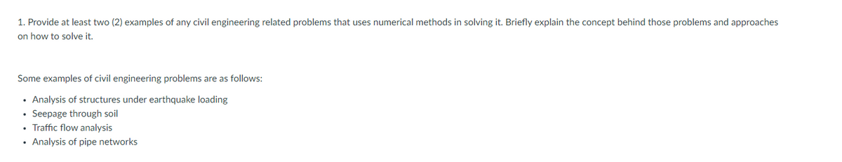 1. Provide at least two (2) examples of any civil engineering related problems that uses numerical methods in solving it. Briefly explain the concept behind those problems and approaches
on how to solve it.
Some examples of civil engineering problems are as follows:
• Analysis of structures under earthquake loading
• Seepage through soil
• Traffic flow analysis
• Analysis of pipe networks
