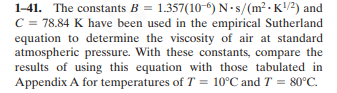 1-41. The constants B = 1.357(10-6) N-s/(m² -K!/2) and
C = 78.84 K have been used in the empirical Sutherland
equation to determine the viscosity of air at standard
atmospheric pressure. With these constants, compare the
results of using this equation with those tabulated in
Appendix A for temperatures of T = 10°C and T = 80°C.
%3D
